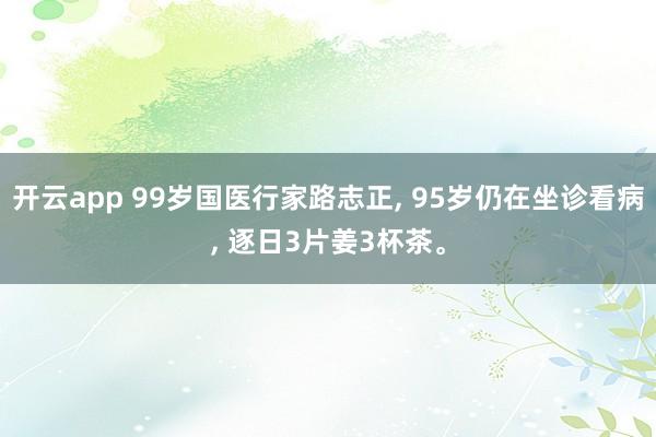 开云app 99岁国医行家路志正， 95岁仍在坐诊看病， 逐日3片姜3杯茶。
