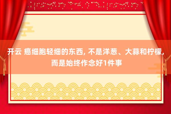 开云 癌细胞轻细的东西， 不是洋葱、大蒜和柠檬， 而是始终作念好1件事