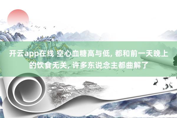 开云app在线 空心血糖高与低， 都和前一天晚上的饮食无关， 许多东说念主都曲解了