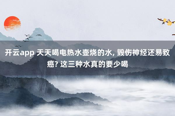 开云app 天天喝电热水壶烧的水， 毁伤神经还易致癌? 这三种水真的要少喝