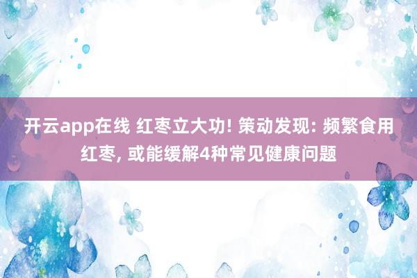 开云app在线 红枣立大功! 策动发现: 频繁食用红枣， 或能缓解4种常见健康问题