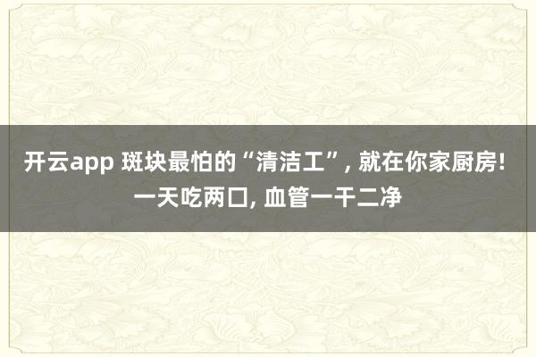 开云app 斑块最怕的“清洁工”， 就在你家厨房! 一天吃两囗， 血管一干二净