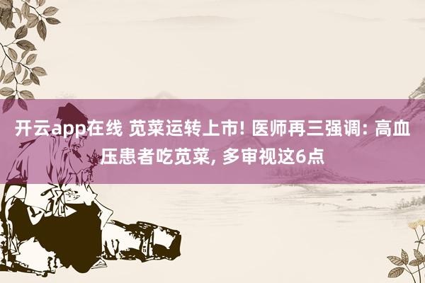 开云app在线 苋菜运转上市! 医师再三强调: 高血压患者吃苋菜， 多审视这6点