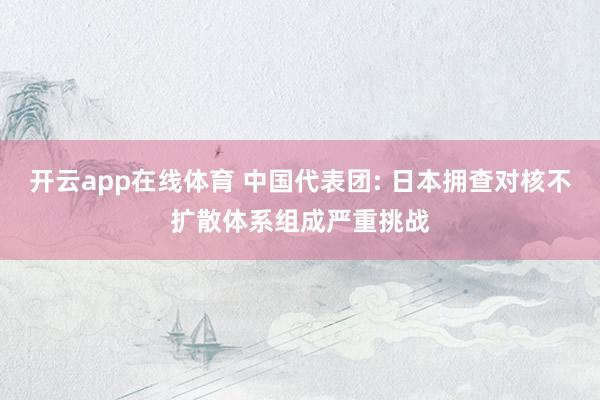 开云app在线体育 中国代表团: 日本拥查对核不扩散体系组成严重挑战
