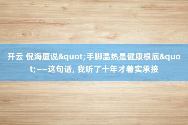 开云 倪海厦说"手脚温热是健康根底"——这句话， 我听了十年才着实承接