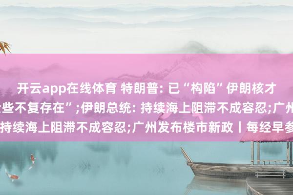 开云app在线体育 特朗普: 已“构陷”伊朗核才气， 伊朗舟师和空军“险些不复存在”;伊朗总统: 持续海上阻滞不成容忍;广州发布楼市新政丨每经早参