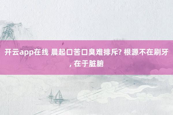 开云app在线 晨起口苦口臭难排斥? 根源不在刷牙， 在于脏腑