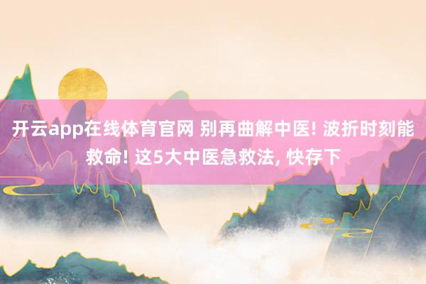 开云app在线体育官网 别再曲解中医! 波折时刻能救命! 这5大中医急救法， 快存下