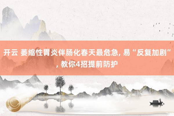 开云 萎缩性胃炎伴肠化春天最危急， 易“反复加剧”， 教你4招提前防护