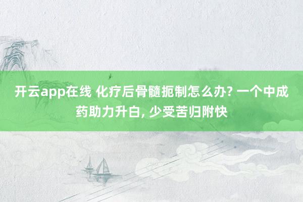 开云app在线 化疗后骨髓扼制怎么办? 一个中成药助力升白， 少受苦归附快