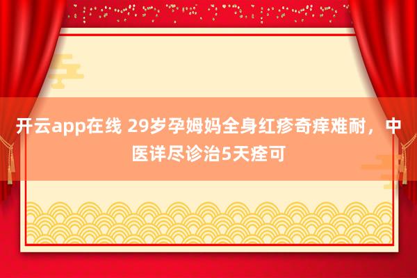 开云app在线 29岁孕姆妈全身红疹奇痒难耐，中医详尽诊治5天痊可