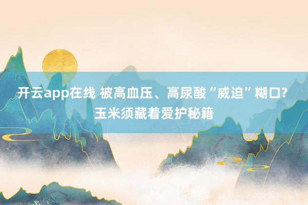 开云app在线 被高血压、高尿酸“威迫”糊口? 玉米须藏着爱护秘籍