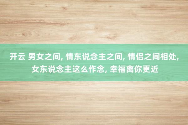 开云 男女之间， 情东说念主之间， 情侣之间相处， 女东说念主这么作念， 幸福离你更近