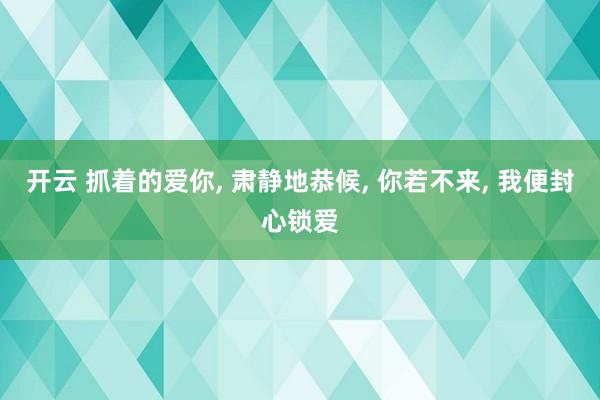 开云 抓着的爱你， 肃静地恭候， 你若不来， 我便封心锁爱