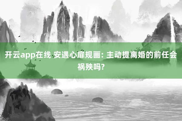 开云app在线 安遇心扉规画: 主动提离婚的前任会祸殃吗?