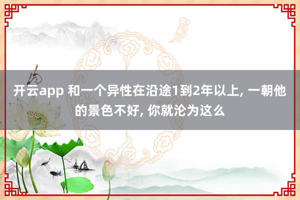 开云app 和一个异性在沿途1到2年以上， 一朝他的景色不好， 你就沦为这么