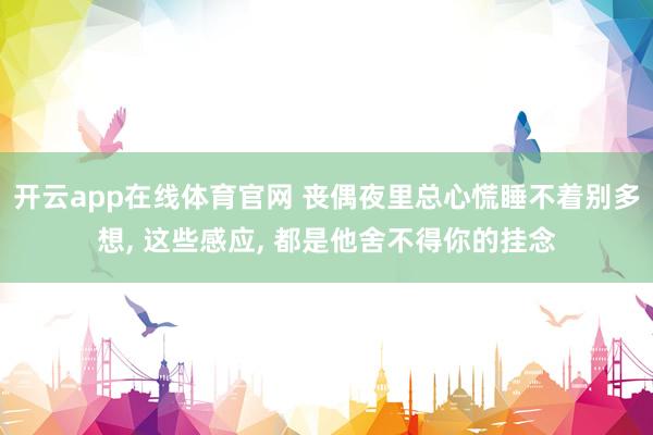 开云app在线体育官网 丧偶夜里总心慌睡不着别多想， 这些感应， 都是他舍不得你的挂念