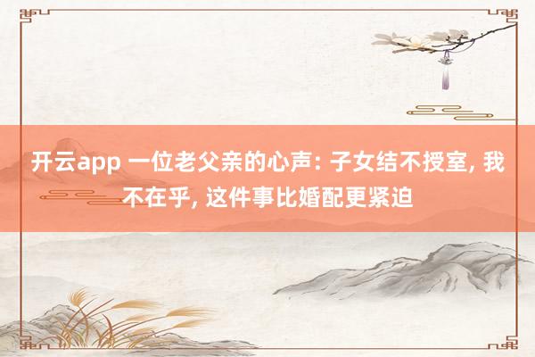开云app 一位老父亲的心声: 子女结不授室， 我不在乎， 这件事比婚配更紧迫