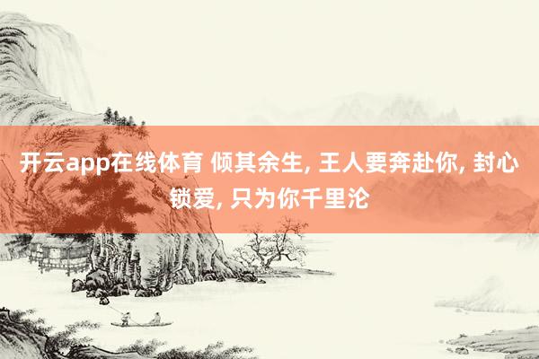 开云app在线体育 倾其余生， 王人要奔赴你， 封心锁爱， 只为你千里沦