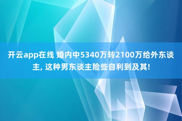 开云app在线 婚内中5340万转2100万给外东谈主， 这种男东谈主险些自利到及其!