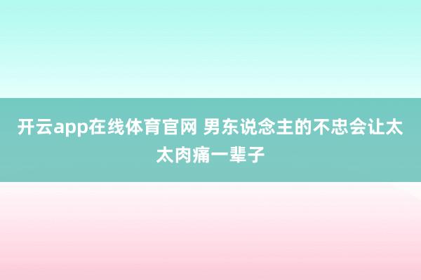 开云app在线体育官网 男东说念主的不忠会让太太肉痛一辈子