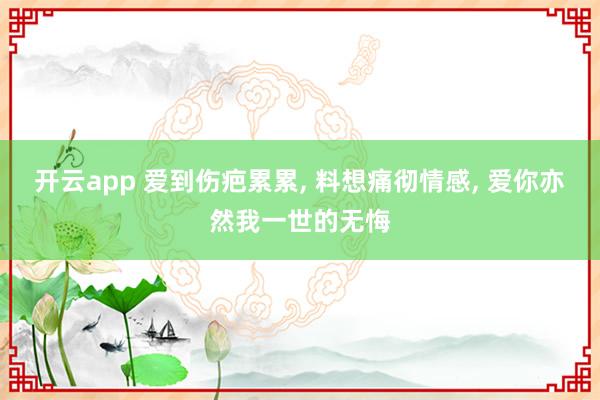 开云app 爱到伤疤累累， 料想痛彻情感， 爱你亦然我一世的无悔