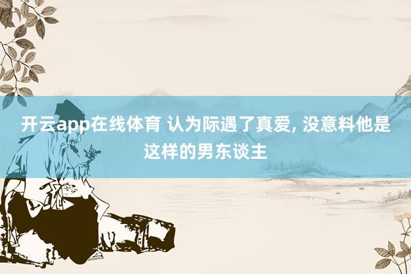 开云app在线体育 认为际遇了真爱， 没意料他是这样的男东谈主