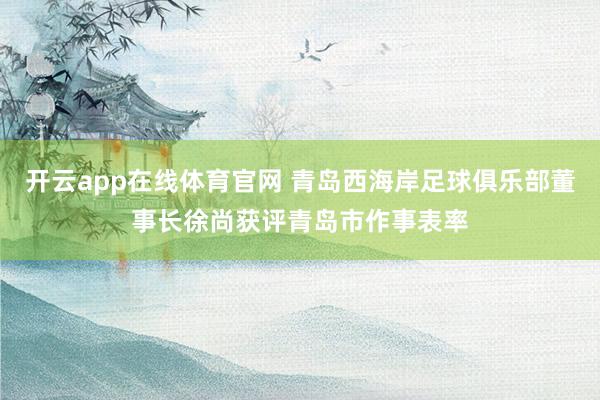 开云app在线体育官网 青岛西海岸足球俱乐部董事长徐尚获评青岛市作事表率