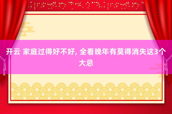 开云 家庭过得好不好， 全看晚年有莫得消失这3个大忌