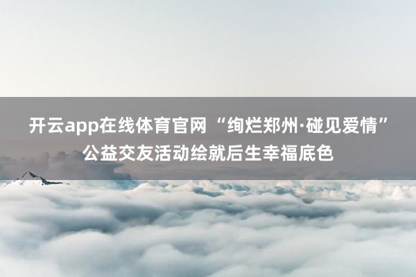 开云app在线体育官网 “绚烂郑州·碰见爱情”公益交友活动绘就后生幸福底色