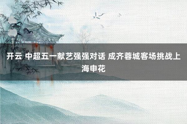 开云 中超五一献艺强强对话 成齐蓉城客场挑战上海申花