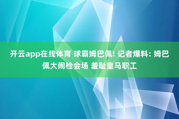 开云app在线体育 球霸姆巴佩! 记者爆料: 姆巴佩大闹检会场 羞耻皇马职工