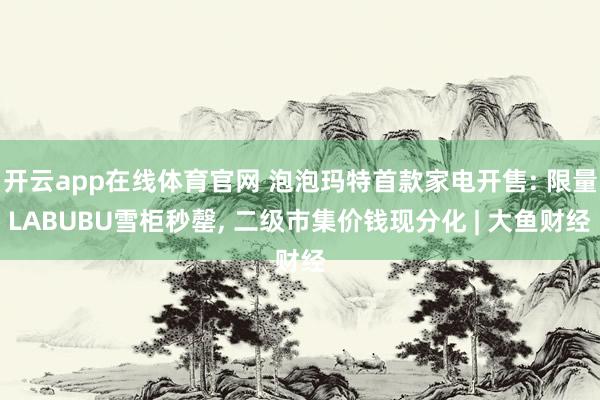 开云app在线体育官网 泡泡玛特首款家电开售: 限量LABUBU雪柜秒罄， 二级市集价钱现分化 | 大鱼财经