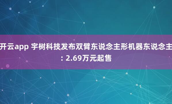 开云app 宇树科技发布双臂东说念主形机器东说念主: 2.69万元起售
