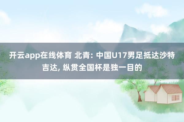 开云app在线体育 北青: 中国U17男足抵达沙特吉达， 纵贯全国杯是独一目的