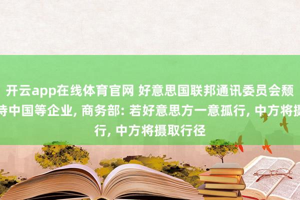 开云app在线体育官网 好意思国联邦通讯委员会颓落性对待中国等企业， 商务部: 若好意思方一意孤行， 中方将摄取行径