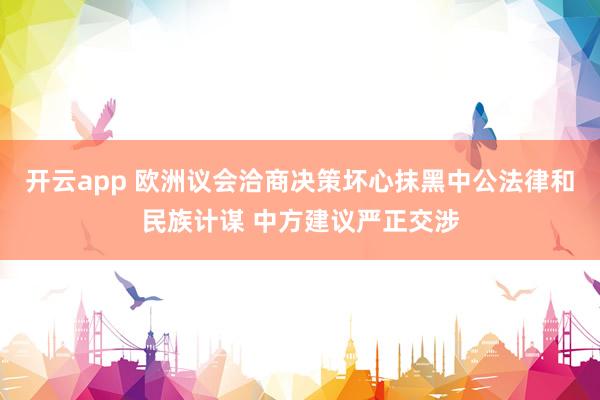 开云app 欧洲议会洽商决策坏心抹黑中公法律和民族计谋 中方建议严正交涉