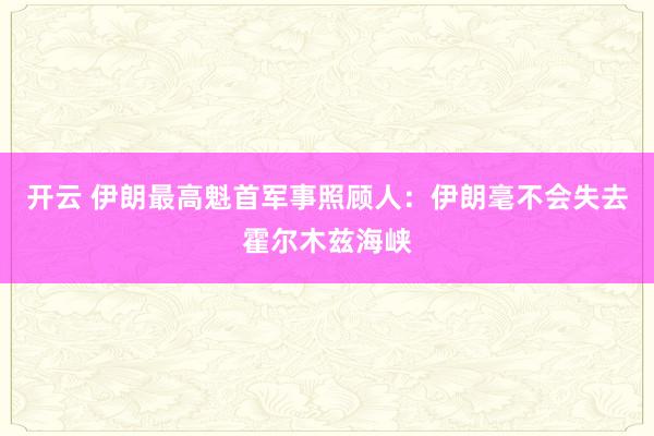 开云 伊朗最高魁首军事照顾人：伊朗毫不会失去霍尔木兹海峡