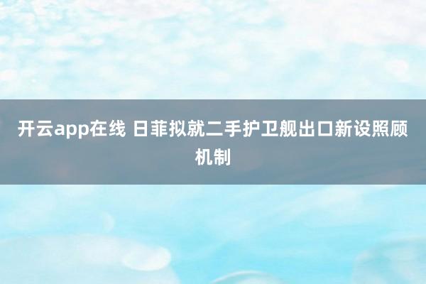 开云app在线 日菲拟就二手护卫舰出口新设照顾机制