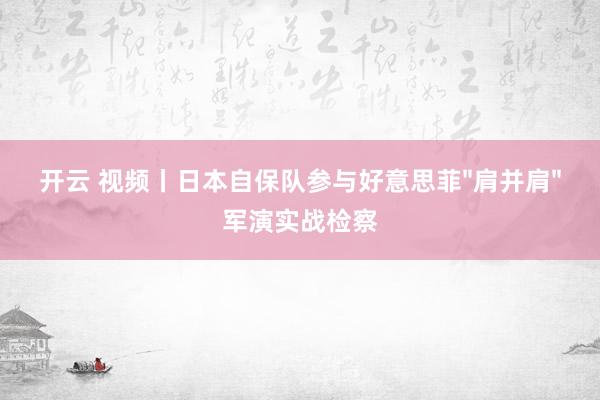 开云 视频丨日本自保队参与好意思菲"肩并肩"军演实战检察