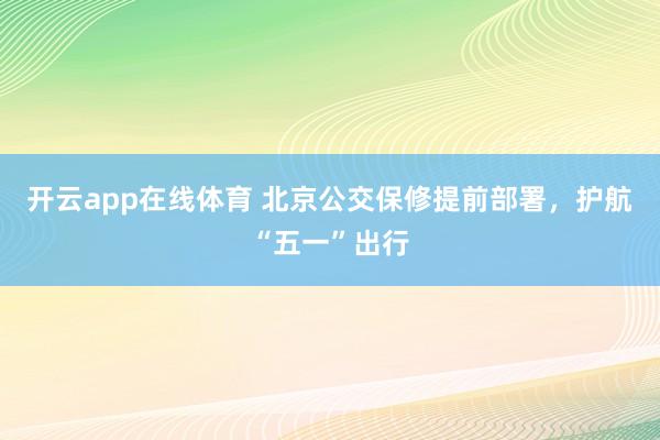 开云app在线体育 北京公交保修提前部署，护航“五一”出行