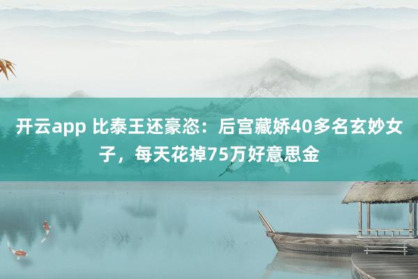 开云app 比泰王还豪恣：后宫藏娇40多名玄妙女子，每天花掉75万好意思金