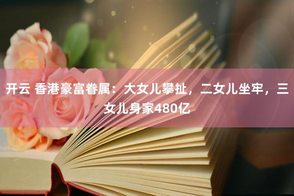 开云 香港豪富眷属：大女儿攀扯，二女儿坐牢，三女儿身家480亿