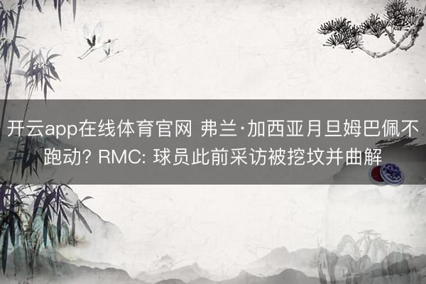 开云app在线体育官网 弗兰·加西亚月旦姆巴佩不跑动? RMC: 球员此前采访被挖坟并曲解