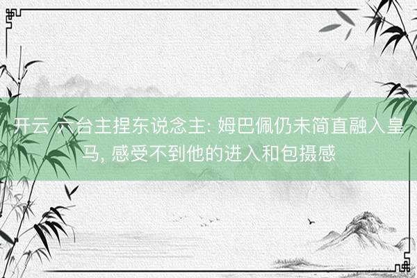 开云 六台主捏东说念主: 姆巴佩仍未简直融入皇马， 感受不到他的进入和包摄感
