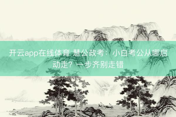开云app在线体育 慧公政考：小白考公从哪启动走？一步齐别走错