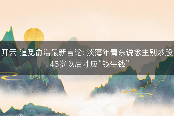 开云 追觅俞浩最新言论: 淡薄年青东说念主别炒股， 45岁以后才应“钱生钱”