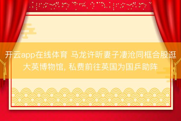 开云app在线体育 马龙许昕妻子凄沧同框合股逛大英博物馆, 私费前往英国为国乒助阵