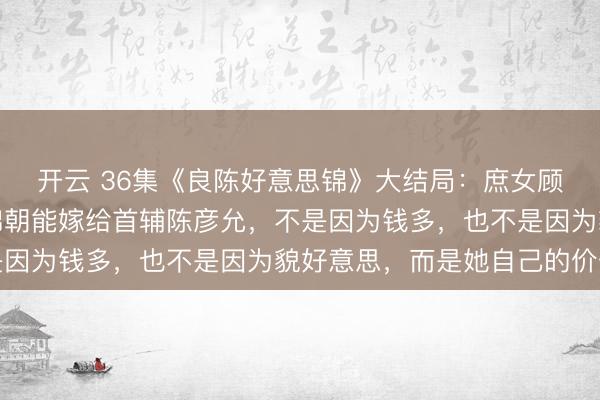 开云 36集《良陈好意思锦》大结局：庶女顾澜至死不知，嫡姐顾锦朝能嫁给首辅陈彦允，不是因为钱多，也不是因为貌好意思，而是她自己的价值
