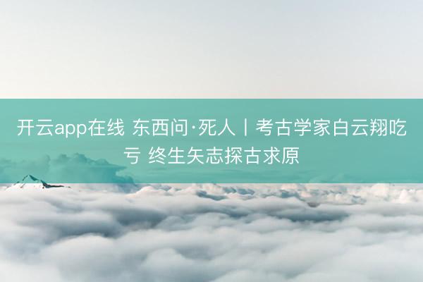 开云app在线 东西问·死人丨考古学家白云翔吃亏 终生矢志探古求原